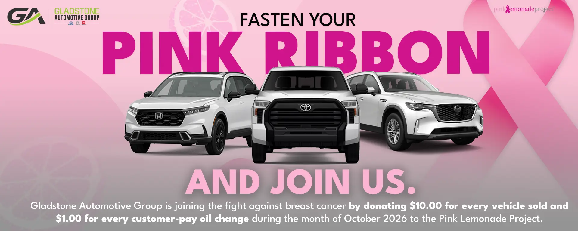 Fasten your pink ribbon and join us. Gladstone Automotive Group is donating $10.00 for every vehicle sold and $1.00 for every customer-pay oil change during October 2026 to the Pink Lemonade Project.
